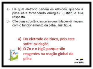 a) Do eletrodo de zinco, pois este
   sofre oxidação
b) O Zn e o HgO porque são
   reagentes na reação global da
   pilha
                                 Prof Fábio
 