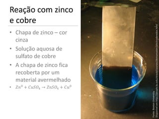 Reação com zinco
e cobre




                                          Disponível em http://people.bu.edu/straub/courses/demomaster/electroderedox.html
• Chapa de zinco – cor
  cinza
• Solução aquosa de
  sulfato de cobre
• A chapa de zinco fica
  recoberta por um
  material avermelhado
• 0 + 4 → 4 + 0




                                          Fonte: Boston University.
 