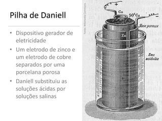 Fonte: Wikimedia Commons.
Pilha de Daniell
• Dispositivo gerador de
  eletricidade
• Um eletrodo de zinco e
  um eletrodo de cobre
  separados por uma
  porcelana porosa
• Daniell substituiu as
  soluções ácidas por
  soluções salinas
 
