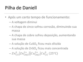 Pilha de Daniell
• Após um certo tempo de funcionamento:
  – A voltagem diminui
  – A chapa de zinco sofreu corrosão, diminuindo sua
    massa
  – A chapa de cobre sofreu deposição, aumentando
    sua massa
  – A solução de CuSO4 ficou mais diluída
  – A solução de ZnSO4 ficou mais concentrada
  – 0 2+
                    2+ 0 25°C
                             
 