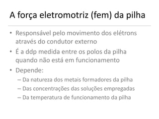 A força eletromotriz (fem) da pilha
• Responsável pelo movimento dos elétrons
  através do condutor externo
• É a ddp medida entre os polos da pilha
  quando não está em funcionamento
• Depende:
  – Da natureza dos metais formadores da pilha
  – Das concentrações das soluções empregadas
  – Da temperatura de funcionamento da pilha
 