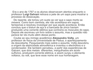 Era o ano de 1767 e os alunos observavam atentos enquanto o
professor Luigi Galvani retirava a pele de um sapo para mostrar o
processo de dissecação.
  De repente, ele tomou um susto ao ver que o sapo morto se
mexera. Como bom cientista, ele não acreditava em sapos
fantasmas e resolveu investigar por que aquilo acontecia. Então
concluiu que o bisturi de aço e a bancada de zinco haviam
produzido uma corrente elétrica que contraíra os músculos do sapo.
Depois ele escreveu um livro sobre o assunto, mas a questão não
parece ter ido muito além desse ponto.
  Coube ao seu inimigo acadêmico Alessandro Volta, um
professor de física da Universidade de Pádua, o aperfeiçoamento
da descoberta. Pesquisando mais sobre o assunto, Volta descobriu
a origem da eletricidade atmosférica e inventou o electróforo e o
condensador. Ele também percebeu, a partir das experiências de
Galvani, que dois metais diferentes, mergulhados em ácido
sulfúrico, produzem corrente elétrica, e assim surgiu o elemento
voltaico, ou volt, que teve esse nome em sua homenagem.
 