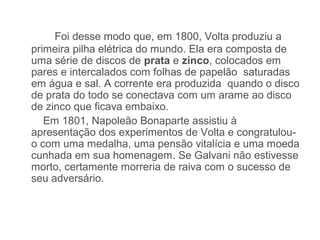 Foi desse modo que, em 1800, Volta produziu a
primeira pilha elétrica do mundo. Ela era composta de
uma série de discos de prata e zinco, colocados em
pares e intercalados com folhas de papelão saturadas
em água e sal. A corrente era produzida quando o disco
de prata do todo se conectava com um arame ao disco
de zinco que ficava embaixo.
   Em 1801, Napoleão Bonaparte assistiu à
apresentação dos experimentos de Volta e congratulou-
o com uma medalha, uma pensão vitalícia e uma moeda
cunhada em sua homenagem. Se Galvani não estivesse
morto, certamente morreria de raiva com o sucesso de
seu adversário.
 