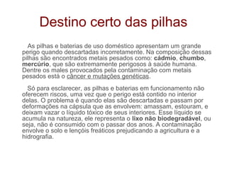 Destino certo das pilhas
  As pilhas e baterias de uso doméstico apresentam um grande
perigo quando descartadas incorretamente. Na composição dessas
pilhas são encontrados metais pesados como: cádmio, chumbo,
mercúrio, que são extremamente perigosos à saúde humana.
Dentre os males provocados pela contaminação com metais
pesados está o câncer e mutações genéticas.
  Só para esclarecer, as pilhas e baterias em funcionamento não
oferecem riscos, uma vez que o perigo está contido no interior
delas. O problema é quando elas são descartadas e passam por
deformações na cápsula que as envolvem: amassam, estouram, e
deixam vazar o líquido tóxico de seus interiores. Esse líquido se
acumula na natureza, ele representa o lixo não biodegradável, ou
seja, não é consumido com o passar dos anos. A contaminação
envolve o solo e lençóis freáticos prejudicando a agricultura e a
hidrografia.
 