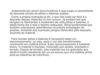 Justamente por serem biocumulativas é que surgiu a necessidade
do descarte correto de pilhas e baterias usadas.
  Como a própria ilustração já diz, o que não pode ser feito é o
descarte desses materiais no lixo comum. Já existem leis que
obrigam os fabricantes a receberem de volta pilhas e baterias, e
desta forma dar a elas o destino adequado. Seria fundamental que
também colocassem advertências na própria embalagem do
produto, avisando dos eventuais perigos oferecidos pelo descarte
incorreto do material.

  Para reciclar pilhas e baterias é necessário fazer um
reprocessamento, ou seja, após o uso são transformadas
novamente em matéria-prima. Esse reprocessamento é bastante
tóxico. O material é triturado, misturado com ácidos, prensado e
torrado. Depois de torrado, este material vira um granulado que
ainda é moído resultando em um pó escuro que vira matéria prima
para as indústrias de coloríficos.
 