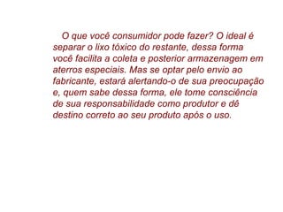 O que você consumidor pode fazer? O ideal é
separar o lixo tóxico do restante, dessa forma
você facilita a coleta e posterior armazenagem em
aterros especiais. Mas se optar pelo envio ao
fabricante, estará alertando-o de sua preocupação
e, quem sabe dessa forma, ele tome consciência
de sua responsabilidade como produtor e dê
destino correto ao seu produto após o uso.
 