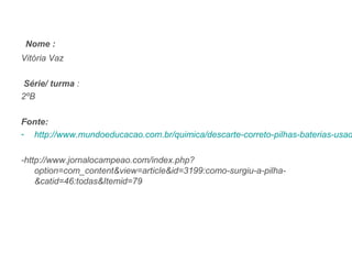 Nome :
Vitória Vaz

 Série/ turma :
2ºB

Fonte:
- http://www.mundoeducacao.com.br/quimica/descarte-correto-pilhas-baterias-usad

-http://www.jornalocampeao.com/index.php?
    option=com_content&view=article&id=3199:como-surgiu-a-pilha-
    &catid=46:todas&Itemid=79
 