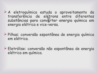  A eletroquímica estuda o aproveitamento da
transferência de elétrons entre diferentes
substâncias para converter energia química em
energia elétrica e vice-versa.



 Pilhas: conversão espontânea de energia química
em elétrica.
 Eletrólise: conversão não espontânea de energia
elétrica em química.

 