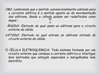 OBS. Lembrando que o sentido convencionalmente adotado para
a corrente elétrica é o sentido oposto ao da movimentação
dos elétrons, ânodo e cátodo podem ser redefinidos como
segue:

 os elétrons para o circuito
ÂNODO: Eletrodo do qual saem
externo da célula.

CÁTODO: Eletrodo no qual entram os elétrons através do
circuito externo da célula.
f) CÉLULA ELETROQUÍMICA: Todo sistema formado por um
circuito externo que conduza a corrente elétrica e interligue
dois eletrodos que estejam separados e mergulhados num
eletrólito.

 