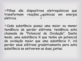 Pilhas são dispositivos eletroquímicos que
transformam reações químicas em energia
elétrica.



Cada substância possui uma maior ou menor
tendência de perder elétrons; tendência esta
chamada de "Potencial de Oxidação". Deste
modo, uma substância X que tenha um potencial
de oxidação maior que uma substância Y, irá
perder seus elétrons gradativamente para esta
substância se estiverem as duas juntas.

 