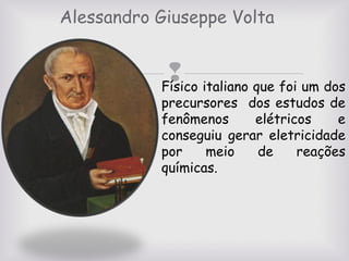 Alessandro Giuseppe Volta

 italiano que foi um dos
Físico

precursores dos estudos de
fenômenos
elétricos
e
conseguiu gerar eletricidade
por
meio
de
reações
químicas.

 