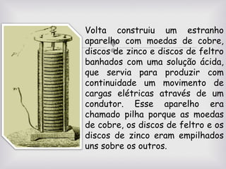 Volta construiu um estranho
aparelho com moedas de cobre,
discos de zinco e discos de feltro
banhados com uma solução ácida,
que servia para produzir com
continuidade um movimento de
cargas elétricas através de um
condutor. Esse aparelho era
chamado pilha porque as moedas
de cobre, os discos de feltro e os
discos de zinco eram empilhados
uns sobre os outros.



 