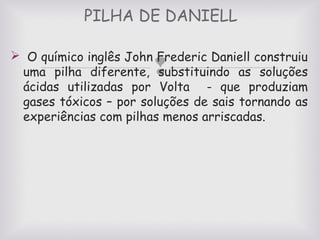 PILHA DE DANIELL
 O químico inglês John Frederic Daniell construiu
uma pilha diferente, substituindo as soluções
ácidas utilizadas por Volta - que produziam
gases tóxicos – por soluções de sais tornando as
experiências com pilhas menos arriscadas.



 