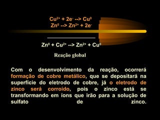 Cu2+
+ 2e-
--> Cu0
Zn0
--> Zn2+
+ 2e-
__________________
Zn0
+ Cu2+
--> Zn2+
+ Cu0
Com o desenvolvimento da reação, ocorrerá
formação de cobre metálico, que se depositará na
superfície do eletrodo de cobre, já o eletrodo de
zinco será corroído, pois o zinco está se
transformando em íons que irão para a solução de
sulfato de zinco.
Reação global
 