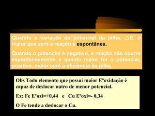 Quando a variação de potencial da pilha, E, é
maior que zero a reação é espontânea.
Quando o potencial é negativo, a reação não ocorre
espontaneamente e quanto maior for o potencial,
positivo, maior será a eficiência da pilha.
Obs Todo elemento que possui maior Eºoxidação é
capaz de deslocar outro de menor potencial.
Ex: Fe Eºoxi=+0,44 e Cu Eºoxi=- 0,34
O Fe tende a deslocar o Cu.
 