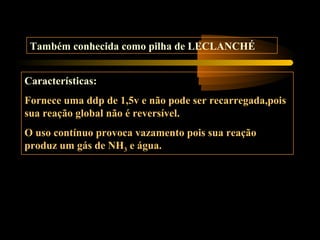 Também conhecida como pilha de LECLANCHÉ
Características:
Fornece uma ddp de 1,5v e não pode ser recarregada,pois
sua reação global não é reversível.
O uso contínuo provoca vazamento pois sua reação
produz um gás de NH3 e água.
 