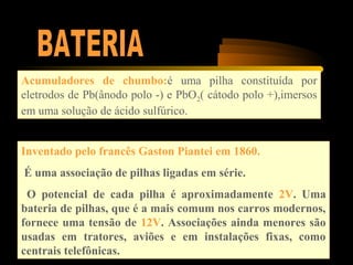 Acumuladores de chumbo:é uma pilha constituída por
eletrodos de Pb(ânodo polo -) e PbO2( cátodo polo +),imersos
em uma solução de ácido sulfúrico.
Inventado pelo francês Gaston Piantei em 1860.
É uma associação de pilhas ligadas em série.
O potencial de cada pilha é aproximadamente 2V. Uma
bateria de pilhas, que é a mais comum nos carros modernos,
fornece uma tensão de 12V. Associações ainda menores são
usadas em tratores, aviões e em instalações fixas, como
centrais telefônicas.
 