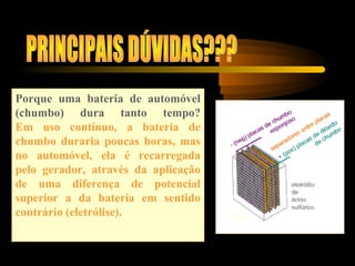 Porque uma bateria de automóvel
(chumbo) dura tanto tempo?
Em uso contínuo, a bateria de
chumbo duraria poucas horas, mas
no automóvel, ela é recarregada
pelo gerador, através da aplicação
de uma diferença de potencial
superior a da bateria em sentido
contrário (eletrólise).
 