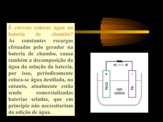 É correto colocar água na
bateria de chumbo?
As constantes recargas
efetuadas pelo gerador na
bateria de chumbo, causa
também a decomposição da
água da solução da bateria,
por isso, periodicamente
coloca-se água destilada, no
entanto, atualmente estão
sendo comercializadas
baterias seladas, que em
princípio não necessitariam
da adição de água.
 