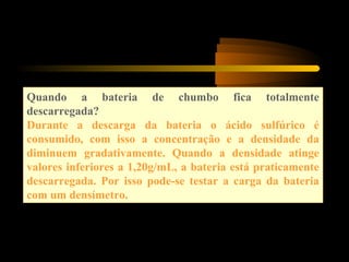 Quando a bateria de chumbo fica totalmente
descarregada?
Durante a descarga da bateria o ácido sulfúrico é
consumido, com isso a concentração e a densidade da
diminuem gradativamente. Quando a densidade atinge
valores inferiores a 1,20g/mL, a bateria está praticamente
descarregada. Por isso pode-se testar a carga da bateria
com um densímetro.
 