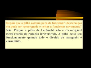 Depois que a pilha comum para de funcionar (descarrega)
ela pode ser recarregada e voltar a funcionar novamente?
Não. Porque a pilha de Leclanché não é recarregável
(semi-reação de redução irreversível). A pilha cessa seu
funcionamento quando todo o dióxido de manganês é
consumido.
 