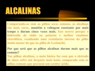 Comparando-as com as pilhas secas comuns, as alcalinas
são mais caras, mantêm a voltagem constante por mais
tempo e duram cinco vezes mais. Isso ocorre porque o
hidróxido de sódio ou potássio é melhor condutor
eletrolítico, resultando uma resistência interna da pilha
muito menor do que na pilha de Leclanché.
Por que será que as pilhas alcalinas duram mais que as
comuns?
Nas pilhas alcalinas, o meio básico faz com que o eletrodo
de zinco sofra um desgaste mais lento, comparado com as
pilhas comuns que possuem um caráter ácido.
 