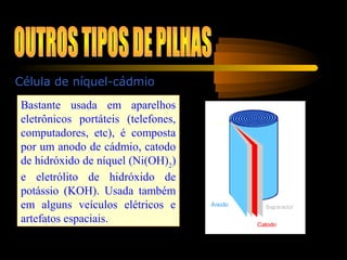 Célula de níquel-cádmio
Bastante usada em aparelhos
eletrônicos portáteis (telefones,
computadores, etc), é composta
por um anodo de cádmio, catodo
de hidróxido de níquel (Ni(OH)2
)
e eletrólito de hidróxido de
potássio (KOH). Usada também
em alguns veículos elétricos e
artefatos espaciais.
 