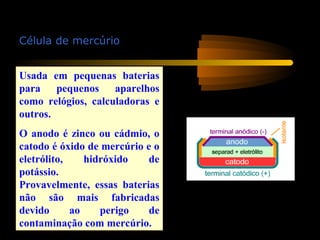 Célula de mercúrio
Usada em pequenas baterias
para pequenos aparelhos
como relógios, calculadoras e
outros.
O anodo é zinco ou cádmio, o
catodo é óxido de mercúrio e o
eletrólito, hidróxido de
potássio.
Provavelmente, essas baterias
não são mais fabricadas
devido ao perigo de
contaminação com mercúrio.
 