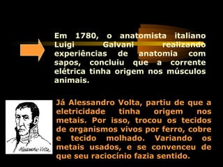 Em 1780, o anatomista italiano
Luigi Galvani realizando
experiências de anatomia com
sapos, concluiu que a corrente
elétrica tinha origem nos músculos
animais.
Já Alessandro Volta, partiu de que a
eletricidade tinha origem nos
metais. Por isso, trocou os tecidos
de organismos vivos por ferro, cobre
e tecido molhado. Variando os
metais usados, e se convenceu de
que seu raciocínio fazia sentido.
 