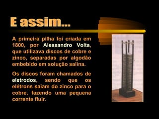 A primeira pilha foi criada em
1800, por Alessandro Volta,
que utilizava discos de cobre e
zinco, separadas por algodão
embebido em solução salina.
Os discos foram chamados de
eletrodos, sendo que os
elétrons saiam do zinco para o
cobre, fazendo uma pequena
corrente fluir.
 