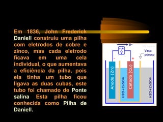 Em 1836, John Frederick
Daniell construiu uma pilha
com eletrodos de cobre e
zinco, mas cada eletrodo
ficava em uma cela
individual, o que aumentava
a eficiência da pilha, pois
ela tinha um tubo que
ligava as duas cubas, este
tubo foi chamado de Ponte
salina Esta pilha ficou
conhecida como Pilha de
Daniell.
 