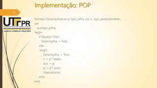Implementação: POP
function Desempilha(var p: tipo_pilha; var x : tipo_dado):boolean;
var
aux:tipo_pilha;
begin
if Vazia(p) Then
Desempilha := false
else
begin
Desempilha := True;
x := p^.dado;
aux := p;
p := p^.prox;
dispose(aux);
end;
end;
07/12/2016
15
 