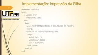 Implementação: Impressão da Pilha
procedure imprimir();
begin
if Vazia(p) Then
writeln('Pilha Vazia')
else
begin
writeln(' IMPRIMINDO TODO O CONTEÚDO DA PILHA ');
aux:=p;
while(aux <> nil)do //imprimindo lista
begin
write(' dado : ');
writeln(aux^.dado);
aux := aux^.prox;
end; //while
end; //if
end;
07/12/2016
17
 