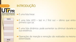 INTRODUÇÃO
É uma lista linear.
É uma lista LIFO – last in / first out – último que entra
primeiro que sai.
É uma lista dinâmica: pode aumentar ou diminuir durante a
sua existência.
Operações de inserção e remoção são realizadas na mesma
extremidade.
07/12/2016
3
TOPO
BASE
 