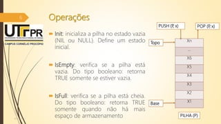 Operações
 Init: inicializa a pilha no estado vazia
(NIL ou NULL). Define um estado
inicial.
 IsEmpty: verifica se a pilha está
vazia. Do tipo booleano: retorna
TRUE somente se estiver vazia.
 IsFull: verifica se a pilha está cheia.
Do tipo booleano: retorna TRUE
somente quando não há mais
espaço de armazenamento07/12/2016
6
Xn
...
X6
X5
X4
X3
X2
X1
PUSH (P, x) POP (P, x)
PILHA (P)
Topo
Base
 