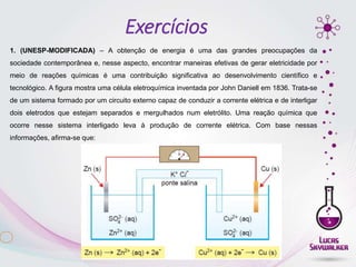 1. (UNESP-MODIFICADA) – A obtenção de energia é uma das grandes preocupações da
sociedade contemporânea e, nesse aspecto, encontrar maneiras efetivas de gerar eletricidade por
meio de reações químicas é uma contribuição significativa ao desenvolvimento científico e
tecnológico. A figura mostra uma célula eletroquímica inventada por John Daniell em 1836. Trata-se
de um sistema formado por um circuito externo capaz de conduzir a corrente elétrica e de interligar
dois eletrodos que estejam separados e mergulhados num eletrólito. Uma reação química que
ocorre nesse sistema interligado leva à produção de corrente elétrica. Com base nessas
informações, afirma-se que:
Exercícios
 