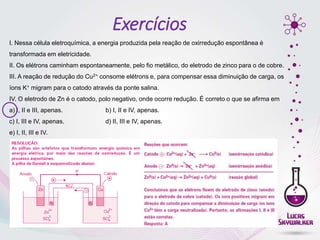 Exercícios
I. Nessa célula eletroquímica, a energia produzida pela reação de oxirredução espontânea é
transformada em eletricidade.
II. Os elétrons caminham espontaneamente, pelo fio metálico, do eletrodo de zinco para o de cobre.
III. A reação de redução do Cu2+ consome elétrons e, para compensar essa diminuição de carga, os
íons K+ migram para o catodo através da ponte salina.
IV. O eletrodo de Zn é o catodo, polo negativo, onde ocorre redução. É correto o que se afirma em
a) I, II e III, apenas. b) I, II e IV, apenas.
c) I, III e IV, apenas. d) II, III e IV, apenas.
e) I, II, III e IV.
 
