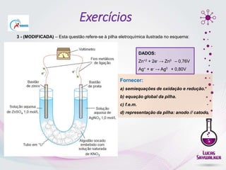 3 - (MODIFICADA) – Esta questão refere-se à pilha eletroquímica ilustrada no esquema:
Fornecer:
a) semiequações de oxidação e redução.
b) equação global da pilha.
c) f.e.m.
d) representação da pilha: anodo // catodo.
DADOS:
Zn+2 + 2e- → Zn0 – 0,76V
Ag+ + e- → Ag0 + 0,80V
Exercícios
 