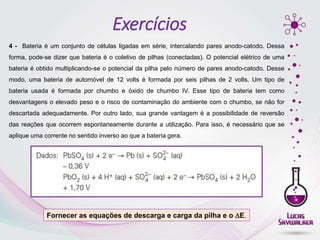 4 - Bateria é um conjunto de células ligadas em série, intercalando pares anodo-catodo. Dessa
forma, pode-se dizer que bateria é o coletivo de pilhas (conectadas). O potencial elétrico de uma
bateria é obtido multiplicando-se o potencial da pilha pelo número de pares anodo-catodo. Desse
modo, uma bateria de automóvel de 12 volts é formada por seis pilhas de 2 volts. Um tipo de
bateria usada é formada por chumbo e óxido de chumbo IV. Esse tipo de bateria tem como
desvantagens o elevado peso e o risco de contaminação do ambiente com o chumbo, se não for
descartada adequadamente. Por outro lado, sua grande vantagem é a possibilidade de reversão
das reações que ocorrem espontaneamente durante a utilização. Para isso, é necessário que se
aplique uma corrente no sentido inverso ao que a bateria gera.
Fornecer as equações de descarga e carga da pilha e o E.
Exercícios
 