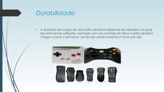 Durabilidade
 A duração da carga de uma pilha alcalina depende do aparelho na qual
ela está sendo utilizada, exemplo: em um controle de Xbox a pilha alcalina
chega a durar 2 semanas, sendo ela usada durante 4 horas por dia.
 