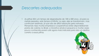 Descartes adequados
 As pilhas têm um tempo de degradação de 100 a 500 anos. Já para os
metais pesados, este tempo é infinito, ou seja, eles se transformam, mas
continuam existindo, já que são de difícil absorção pela natureza.
Pensando nisso muitas empresas e cooperativas estão disponibilizando
postos de coletas no Brasil, a iniciativa ainda é pequena e muitas vezes
pouco conhecida porem até agora mais indicada para dar um destino
correto a essas pilhas.
 