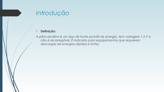 Introdução
 Definição:
A pilha alcalina é um tipo de fonte portátil de energia, tem voltagem 1,5 V e
não é recarregável. É indicado para equipamentos que requerem 
descargas de energias rápidas e fortes.
 