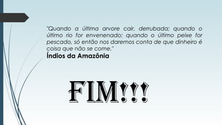"Quando a última arvore cair, derrubada; quando o
último rio for envenenado; quando o último peixe for
pescado, só então nos daremos conta de que dinheiro é
coisa que não se come."
Índios da Amazônia
FIM!!!
 