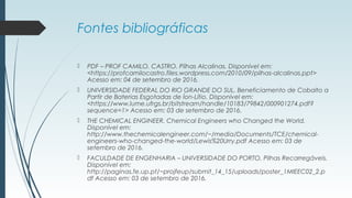 Fontes bibliográficas
 PDF – PROF CAMILO. CASTRO. Pilhas Alcalinas. Disponível em:
<https://profcamilocastro.files.wordpress.com/2010/09/pilhas-alcalinas.ppt>
Acesso em: 04 de setembro de 2016.
 UNIVERSIDADE FEDERAL DO RIO GRANDE DO SUL. Beneficiamento de Cobalto a
Partir de Baterias Esgotadas de Íon-Lítio. Disponível em:
<https://www.lume.ufrgs.br/bitstream/handle/10183/79842/000901274.pdf?
sequence=1> Acesso em: 03 de setembro de 2016.
 THE CHEMICAL ENGINEER. Chemical Engineers who Changed the World.
Disponível em:
http://www.thechemicalengineer.com/~/media/Documents/TCE/chemical-
engineers-who-changed-the-world/Lewis%20Urry.pdf Acesso em: 03 de
setembro de 2016.
 FACULDADE DE ENGENHARIA – UNIVERSIDADE DO PORTO. Pilhas Recarregáveis.
Disponível em:
http://paginas.fe.up.pt/~projfeup/submit_14_15/uploads/poster_1MIEEC02_2.p
df Acesso em: 03 de setembro de 2016.
 