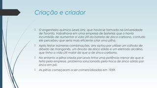 Criação e criador
 O engenheiro químico Lewis Urry, que havia se formado na Universidade
de Toronto, trabalhava em uma empresa de baterias que o havia
incumbido de aumentar a vida útil da bateria de zinco-carbono, contudo
ele percebeu que seria mais eficiente criar uma pilha.
 Após testar inúmeras combinações, Urry optou por utilizar um cátodo de
dióxido de manganês, um ânodo de zinco sólido e um eletrodo alcalino,
que tinha a vida útil maior do que a de zinco-carbono.
 No entanto a pilha criada por Lewis tinha uma potência menor do que a
feita pela empresa, problema solucionado pela troca de zinco sólido por
zinco em pó.
 As pilhas começaram a ser comercializadas em 1959.
 