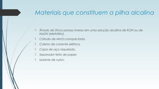 Materiais que constituem a pilha alcalina
 Ânodo de Zinco poroso imerso em uma solução alcalina de KOH ou de
NaOH (eletrólito).
 Cátodo de MnO2 compactado.
 Coletor de corrente elétrica.
 Capa de aço niquelado.
 Separador feito de papel.
 Isolante de nylon.
 