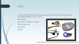 Usos
A pilha alcalina é apropriada para equipamentos que requerem descargas
de energia rápidas e fortes, como:
Brinquedos,
Câmeras fotográficas digitais,
MP3 players, etc.
Lanternas
Rádios
Imagem disponível em: http://www.scielo.br/pdf/%0D/qn/v29n5/31057.pdf
 