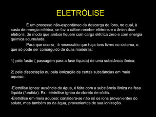 ELETRÓLISE
É um processo não-espontâneo de descarga de íons, no qual, à
custa de energia elétrica, se faz o cátion receber elétrons e o ânion doar
elétrons, de modo que ambos fiquem com carga elétrica zero e com energia
química acumulada.
Para que ocorra, é necessário que haja íons livres no sistema, o
que só pode ser conseguido de duas maneiras:
1) pela fusão ( passagem para a fase líquida) de uma substância iônica;
2) pela dissociação ou pela ionização de certas substâncias em meio
aquoso.
-Eletrólise ígnea: ausência de água, é feita com a substância iônica na fase
líquida (fundida). Ex.: eletrólise ígnea do cloreto de sódio.
-Eletrólise em meio aquoso: considera-se não só os íons provenientes do
soluto, mas também os da água, provenientes de sua ionização.
 