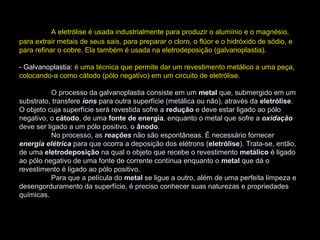 A eletrólise é usada industrialmente para produzir o alumínio e o magnésio,
para extrair metais de seus sais, para preparar o cloro, o flúor e o hidróxido de sódio, e
para refinar o cobre. Ela também é usada na eletrodeposição (galvanoplastia).
- Galvanoplastia: é uma técnica que permite dar um revestimento metálico a uma peça,
colocando-a como cátodo (pólo negativo) em um circuito de eletrólise.
O processo da galvanoplastia consiste em um metal que, submergido em um
substrato, transfere íons para outra superfície (metálica ou não), através da eletrólise.
O objeto cuja superfície será revestida sofre a redução e deve estar ligado ao pólo
negativo, o cátodo, de uma fonte de energia, enquanto o metal que sofre a oxidação
deve ser ligado a um pólo positivo, o ânodo.
No processo, as reações não são espontâneas. É necessário fornecer
energia elétrica para que ocorra a deposição dos elétrons (eletrólise). Trata-se, então,
de uma eletrodeposição na qual o objeto que recebe o revestimento metálico é ligado
ao pólo negativo de uma fonte de corrente contínua enquanto o metal que dá o
revestimento é ligado ao pólo positivo.
Para que a película do metal se ligue a outro, além de uma perfeita limpeza e
desengorduramento da superfície, é preciso conhecer suas naturezas e propriedades
químicas.
 