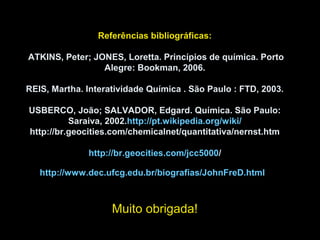 Referências bibliográficas:
ATKINS, Peter; JONES, Loretta. Princípios de química. Porto
Alegre: Bookman, 2006.
REIS, Martha. Interatividade Química . São Paulo : FTD, 2003.
USBERCO, João; SALVADOR, Edgard. Química. São Paulo:
Saraiva, 2002.http://pt.wikipedia.org/wiki/
http://br.geocities.com/chemicalnet/quantitativa/nernst.htm
http://br.geocities.com/jcc5000/
http://www.dec.ufcg.edu.br/biografias/JohnFreD.html
Muito obrigada!
 